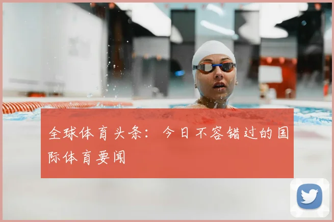 全球体育头条:今日不容错过的国际体育要闻
