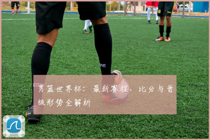 男篮世界杯：最新赛程、比分与晋级形势全解析