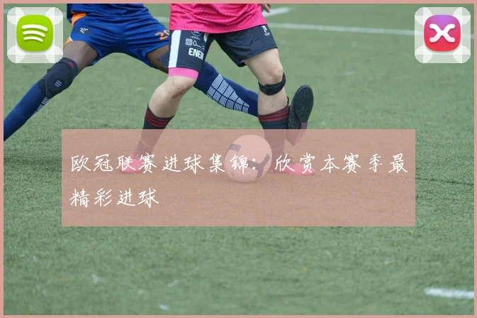 欧冠联赛进球集锦：欣赏本赛季最精彩进球