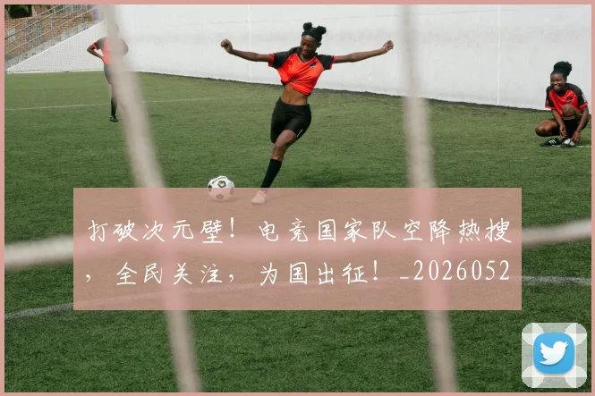 打破次元壁！电竞国家队空降热搜，全民关注，为国出征！_20260526085043