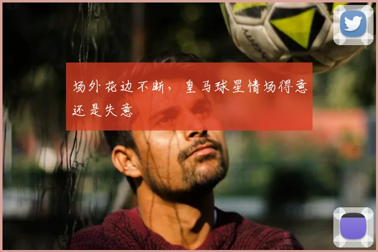 场外花边不断，皇马球星情场得意还是失意