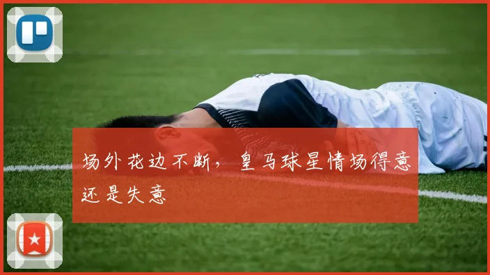 场外花边不断，皇马球星情场得意还是失意