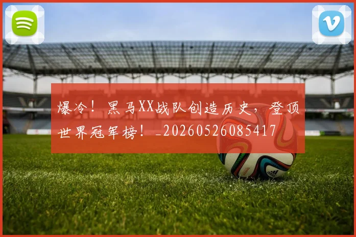 爆冷！黑马XX战队创造历史，登顶世界冠军榜！_20260526085417