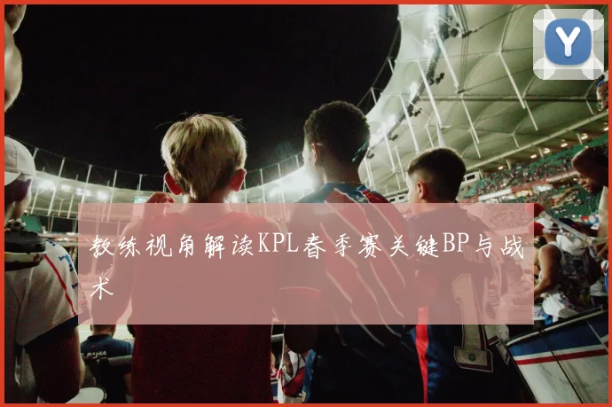 教练视角解读KPL春季赛关键BP与战术