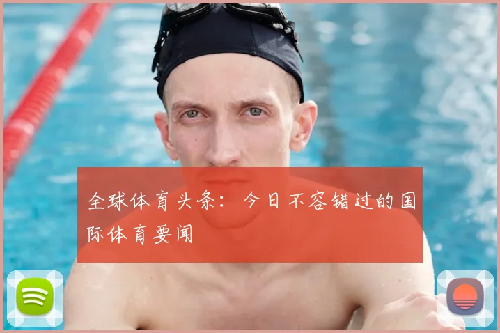全球体育头条:今日不容错过的国际体育要闻