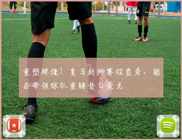 重塑辉煌！皇马新帅赛程首秀，能否带领球队重铸昔日荣光