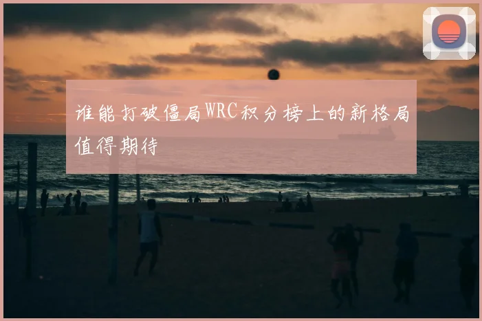谁能打破僵局WRC积分榜上的新格局值得期待